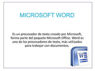 MICROSOFT WORD


 Es un procesador de texto creado por Microsoft,
forma parte del paquete Microsoft Office. Word es
 uno de los procesadores de texto, más utilizados
          para trabajar con documentos.
 