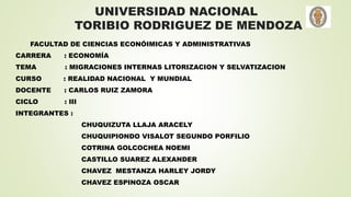 UNIVERSIDAD NACIONAL
TORIBIO RODRIGUEZ DE MENDOZA
FACULTAD DE CIENCIAS ECONÓIMICAS Y ADMINISTRATIVAS
CARRERA : ECONOMÍA
TEMA : MIGRACIONES INTERNAS LITORIZACION Y SELVATIZACION
CURSO : REALIDAD NACIONAL Y MUNDIAL
DOCENTE : CARLOS RUIZ ZAMORA
CICLO : III
INTEGRANTES :
CHUQUIZUTA LLAJA ARACELY
CHUQUIPIONDO VISALOT SEGUNDO PORFILIO
COTRINA GOLCOCHEA NOEMI
CASTILLO SUAREZ ALEXANDER
CHAVEZ MESTANZA HARLEY JORDY
CHAVEZ ESPINOZA OSCAR
 