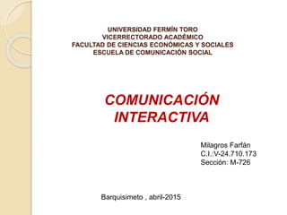 UNIVERSIDAD FERMÍN TORO
VICERRECTORADO ACADÉMICO
FACULTAD DE CIENCIAS ECONÓMICAS Y SOCIALES
ESCUELA DE COMUNICACIÓN SOCIAL
Milagros Farfán
C.I.:V-24.710.173
Sección: M-726
COMUNICACIÓN
INTERACTIVA
Barquisimeto , abril-2015
 