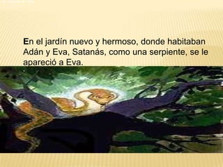La caída de la humanidad                                     La creación de  Dios En el jardín nuevo y hermoso, donde habitaban Adán y Eva, Satanás, como una serpiente, se le apareció a Eva.  