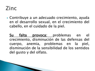    Contribuye a un adecuado crecimiento, ayuda
    en el desarrollo sexual, en el crecimiento del
    cabello, en el cuidado de la piel.

    Su    falta  provoca:   problemas      en   el
    crecimiento, disminución de las defensas del
    cuerpo, anemia, problemas en la piel,
    disminución de la sensibilidad de los sentidos
    del gusto y del olfato.
 