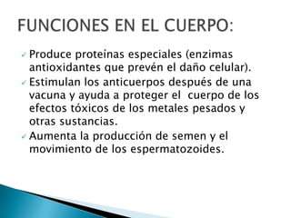  Produce proteínas especiales (enzimas
  antioxidantes que prevén el daño celular).
 Estimulan los anticuerpos después de una
  vacuna y ayuda a proteger el cuerpo de los
  efectos tóxicos de los metales pesados y
  otras sustancias.
 Aumenta la producción de semen y el
  movimiento de los espermatozoides.
 