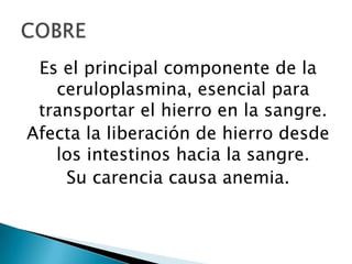 Es el principal componente de la
   ceruloplasmina, esencial para
 transportar el hierro en la sangre.
Afecta la liberación de hierro desde
   los intestinos hacia la sangre.
    Su carencia causa anemia.
 
