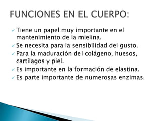  Tiene un papel muy importante en el
  mantenimiento de la mielina.
 Se necesita para la sensibilidad del gusto.
 Para la maduración del colágeno, huesos,
  cartílagos y piel.
 Es importante en la formación de elastina.
 Es parte importante de numerosas enzimas.
 