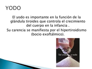 El yodo es importante en la función de la
  glándula tiroides que controla el crecimiento
            del cuerpo en la infancia .
Su carencia se manifiesta por el hipertiroidismo
               (bocio exoftálmico).
 