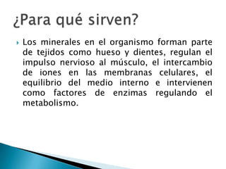    Los minerales en el organismo forman parte
    de tejidos como hueso y dientes, regulan el
    impulso nervioso al músculo, el intercambio
    de iones en las membranas celulares, el
    equilibrio del medio interno e intervienen
    como factores de enzimas regulando el
    metabolismo.
 
