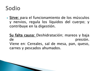    Sirve: para el funcionamiento de los músculos
    y nervios, regula los líquidos del cuerpo; y
    contribuye en la digestión.

    Su falta causa: Deshidratación; mareos y baja
    de                                   presión.
    Viene en: Cereales, sal de mesa, pan, queso,
    carnes y pescados ahumados.
 