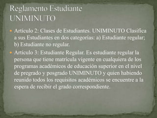  Artículo 2: Clases de Estudiantes. UNIMINUTO Clasifica
  a sus Estudiantes en dos categorías: a) Estudiante regular;
  b) Estudiante no regular.
 Artículo 3: Estudiante Regular. Es estudiante regular la
  persona que tiene matrícula vigente en cualquiera de los
  programas académicos de educación superior en el nivel
  de pregrado y posgrado UNIMINUTO y quien habiendo
  reunido todos los requisitos académicos se encuentre a la
  espera de recibir el grado correspondiente.
 
