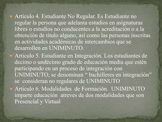  Artículo 4. Estudiante No Regular. Es Estudiante no
  regular la persona que adelanta estudios en asignaturas
  libres o estudios no conducentes a la acreditación o a la
  obtención de título alguno, así como las personas inscritas
  en actividades académicas de intercambios que se
  desarrollen en UNIMINUTO.
 Articulo 5. Estudiante en Integración. Los estudiantes de
  decimo o undécimo grado de educación media que estén
  participando en un proceso de integración con
  UNIMINUTO, se denominan “ bachilleres en integración”
  se consideran no regulares de UNIMINUTO
 Articulo 6. Modalidades de Formación. UNIMINUTO
  imparte educación atreves de dos modalidades que son
  Presencial y Virtual
 