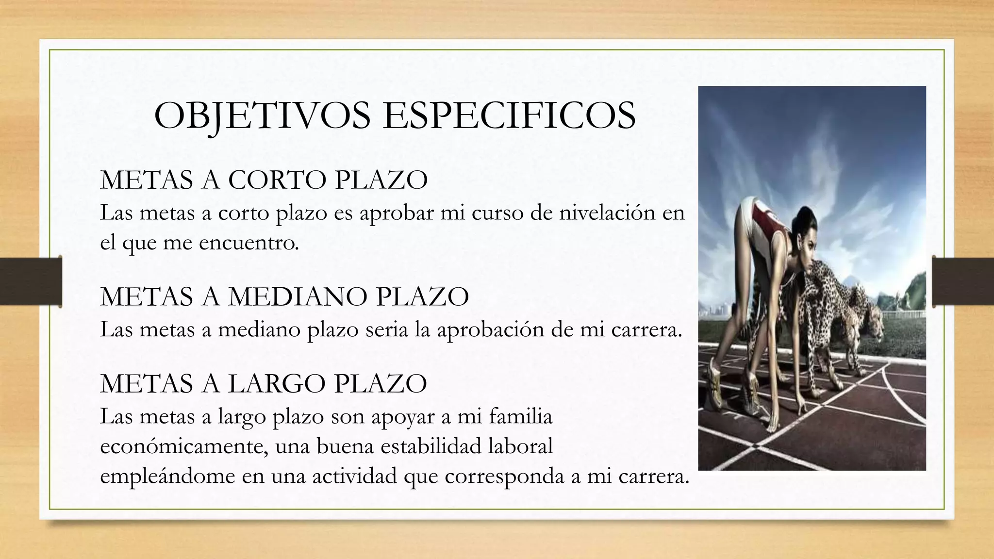OBJETIVOS ESPECIFICOS
METAS A CORTO PLAZO
Las metas a corto plazo es aprobar mi curso de nivelación en
el que me encuentro.
METAS A MEDIANO PLAZO
Las metas a mediano plazo seria la aprobación de mi carrera.
METAS A LARGO PLAZO
Las metas a largo plazo son apoyar a mi familia
económicamente, una buena estabilidad laboral
empleándome en una actividad que corresponda a mi carrera.
 