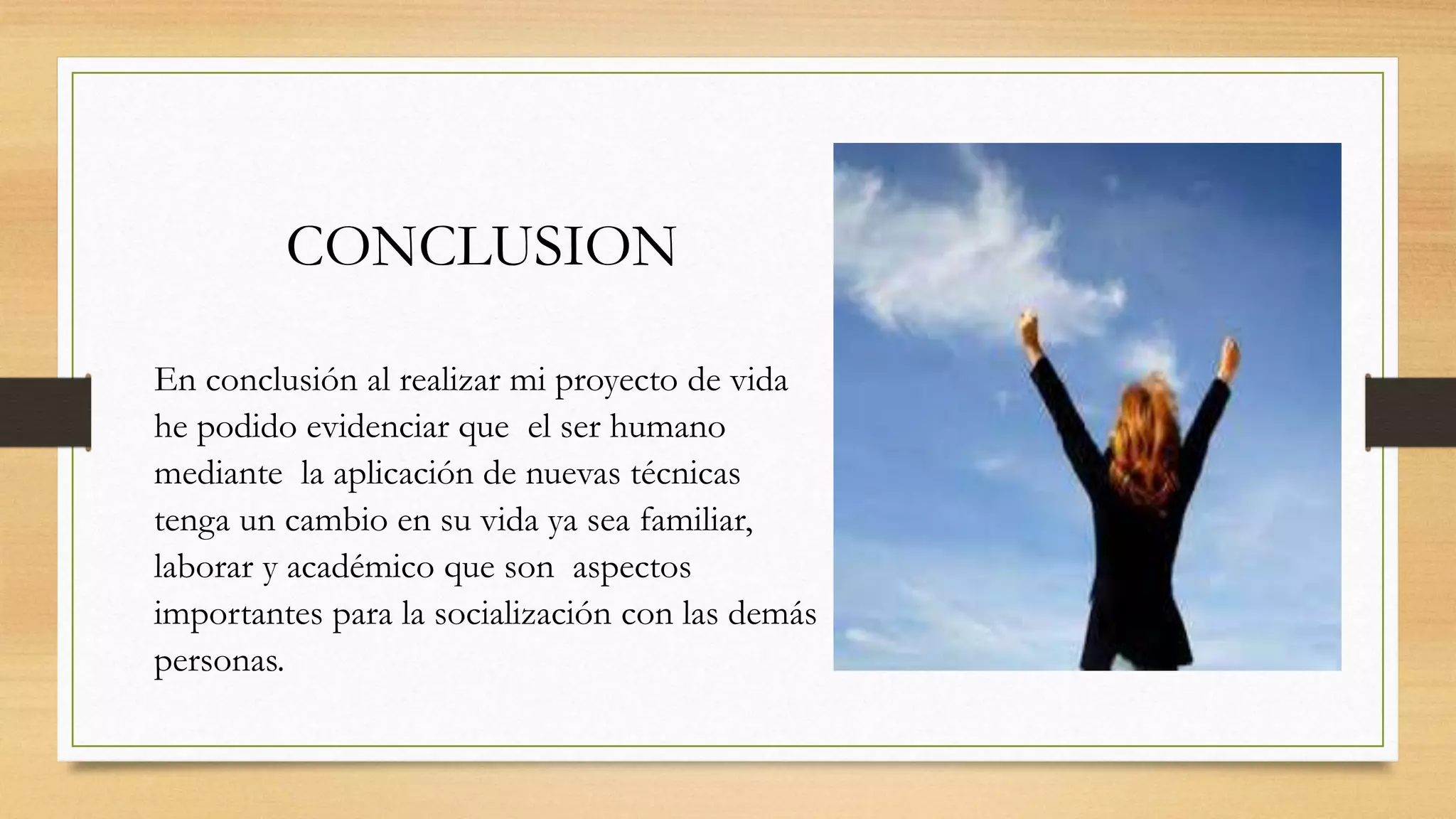 CONCLUSION
En conclusión al realizar mi proyecto de vida
he podido evidenciar que el ser humano
mediante la aplicación de nuevas técnicas
tenga un cambio en su vida ya sea familiar,
laborar y académico que son aspectos
importantes para la socialización con las demás
personas.
 