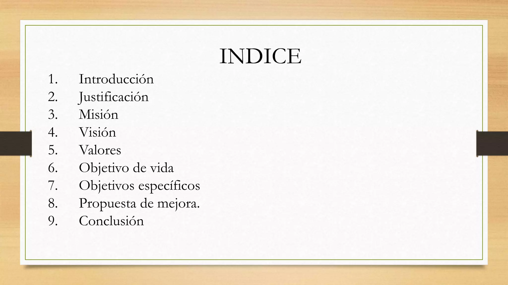 INDICE
1. Introducción
2. Justificación
3. Misión
4. Visión
5. Valores
6. Objetivo de vida
7. Objetivos específicos
8. Propuesta de mejora.
9. Conclusión
 