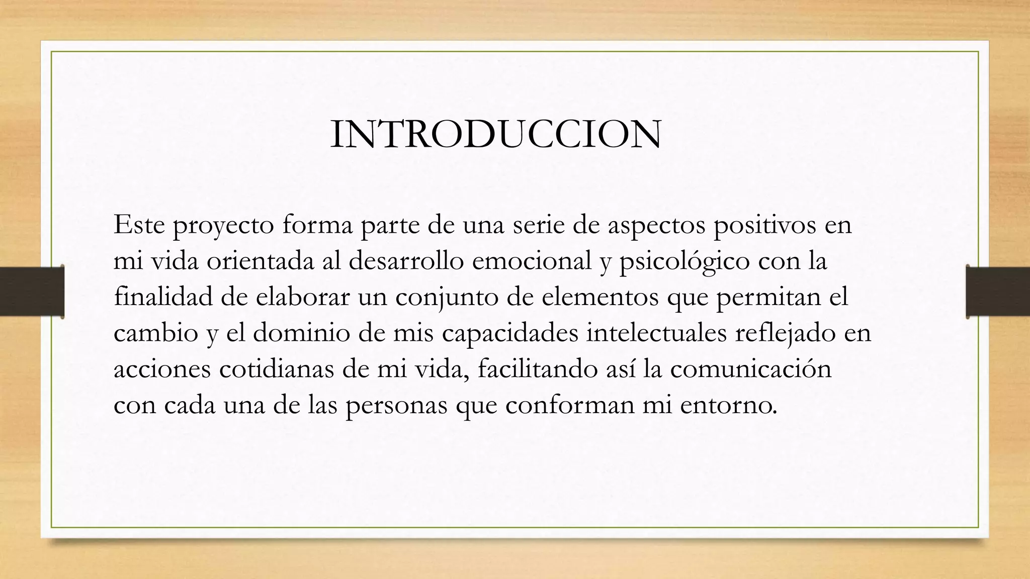 INTRODUCCION
Este proyecto forma parte de una serie de aspectos positivos en
mi vida orientada al desarrollo emocional y psicológico con la
finalidad de elaborar un conjunto de elementos que permitan el
cambio y el dominio de mis capacidades intelectuales reflejado en
acciones cotidianas de mi vida, facilitando así la comunicación
con cada una de las personas que conforman mi entorno.
 