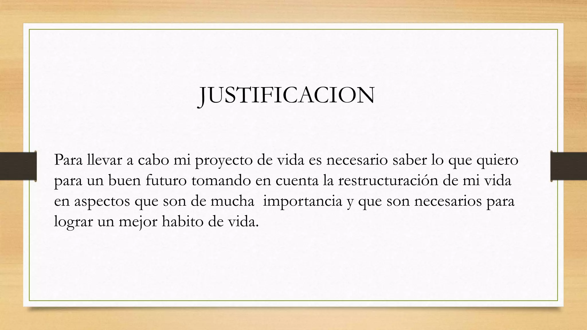 JUSTIFICACION
Para llevar a cabo mi proyecto de vida es necesario saber lo que quiero
para un buen futuro tomando en cuenta la restructuración de mi vida
en aspectos que son de mucha importancia y que son necesarios para
lograr un mejor habito de vida.
 