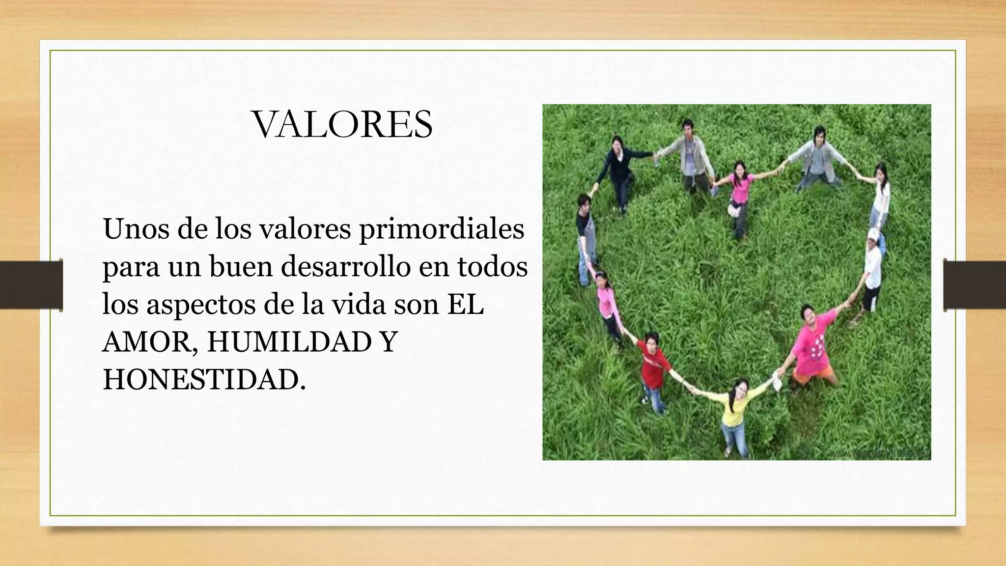 VALORES
Unos de los valores primordiales
para un buen desarrollo en todos
los aspectos de la vida son EL
AMOR, HUMILDAD Y
HONESTIDAD.
 
