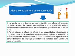 Afasia como barrera de comunicación
La afasia es una barrera de comunicación que afecta el lenguaje
hablado y escrito, la comprensión auditiva y la capacidad del lectura,
dependiendo de la localización neuroanatómica y extensión de la lesión
focal.
Por sí misma, la afasia no afecta a las capacidades intelectuales o
cognitivas como el razonamiento, el pensamiento lógico o la atención. La
afasia tampoco es un deterioro de la conducta emocional, a pesar de sus
comportamientos del lenguaje aparentemente extraños, como utilizar una
jerga sin sentido.
 