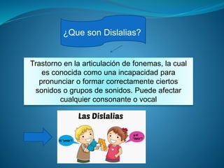 ¿Que son Dislalias?
Trastorno en la articulación de fonemas, la cual
es conocida como una incapacidad para
pronunciar o formar correctamente ciertos
sonidos o grupos de sonidos. Puede afectar
cualquier consonante o vocal
 