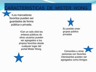 CARACTERISTICAS DE MISTER WONG
   •Los marcadores
 favoritos pueden ser
 guardados de forma
   pública o privada.
                                   Es posible crear
         •Con un solo click los    grupos público
          enlaces públicos de      privados
        otros usuarios pueden
          ser agregados a tus
        propios favoritos desde
           cualquier lugar del
          portal Mister Wong.
                                      Conocidos u otras
                                   personas con favoritos
                                  interesantes pueden ser
                                  agregados como Amigos
 