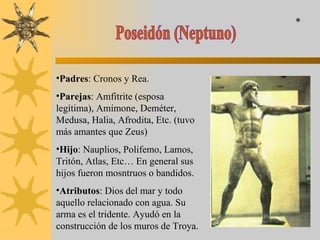 Poseidón (Neptuno) Padres : Cronos y Rea. Parejas : Amfitrite (esposa legítima), Amímone, Deméter, Medusa, Halia, Afrodita, Etc. (tuvo más amantes que Zeus) Hijo : Nauplios, Polifemo, Lamos, Tritón, Atlas, Etc… En general sus hijos fueron mosntruos o bandidos. Atributos : Dios del mar y todo aquello relacionado con agua. Su arma es el tridente. Ayudó en la construcción de los muros de Troya. * 