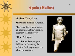 Apolo (Helios) Padres : Zeus y Leto. Hermana melliza :  Artemisa. Parejas : Tuvo mala suerte en el amor. Dafne, Coronis, Jacinto* y Kiparissos*. Hijo : Asklepios. Atributos : Dios de gran belleza, de las artes y la música. Se le representa con el sol (la verdad). * 