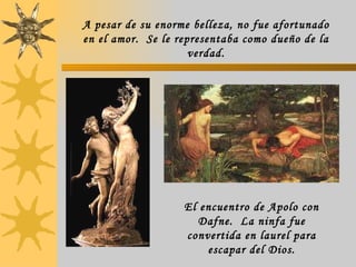 A pesar de su enorme belleza, no fue afortunado en el amor.  Se le representaba como dueño de la verdad. El encuentro de Apolo con Dafne.  La ninfa fue convertida en laurel para escapar del Dios. 