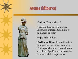 Atenea (Minerva) Padres : Zeus y Metis.* Parejas : Permaneció siempre virgen, sin embargo tuvo un hijo de manera singular. Hijo : Erichtonios*. Atributos : Diosa de la sabiduría y de la guerra. Sus manos eran muy hábiles para las artes. Creó el torno y el olivo. Ayudó a la construcción de la nave de los argonautas. 