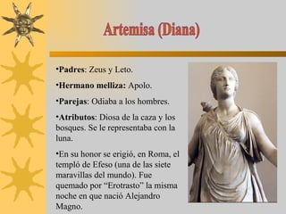 Artemisa (Diana) Padres : Zeus y Leto. Hermano melliza:  Apolo. Parejas : Odiaba a los hombres. Atributos : Diosa de la caza y los bosques. Se le representaba con la luna. En su honor se erigió, en Roma, el templó de Efeso (una de las siete maravillas del mundo). Fue quemado por “Erotrasto” la misma noche en que nació Alejandro Magno. 