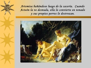 Artemisa bañándose luego de la cacería.  Cuando Acteón la ve desnuda, ella lo convierte en venado y sus propios perros lo destrozan. 