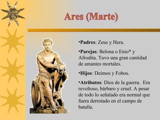 Ares (Marte) Padres : Zeus y Hera. Parejas : Belona o Enio* y Afrodita. Tuvo una gran cantidad de amantes mortales. Hijos : Deimos y Fobos. Atributos : Dios de la guerra.  Era revoltoso, bárbaro y cruel. A pesar de todo lo señalado era normal que fuera derrotado en el campo de batalla. 