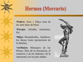 Hermes (Mercurio) Padres : Zeus y Maya (una de las siete hijas deAtlas) Parejas : Afrodita, Antianeira, Etc. Hijos:  Hermafrodito, Autólicos, los dioses Lares (protectores de la familia). Atributos : Mensajero de los Dioses. Dios de la elocuencia, el comercio y de los ladrones. Se le representa con los pies alados. 