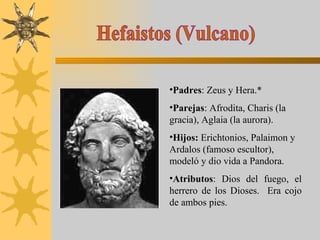 Hefaistos (Vulcano) Padres : Zeus y Hera.* Parejas : Afrodita, Charis (la gracia), Aglaia (la aurora).  Hijos:  Erichtonios, Palaimon y  Ardalos (famoso escultor), modeló y dio vida a Pandora. Atributos : Dios del fuego, el herrero de los Dioses.  Era cojo de ambos pies. 
