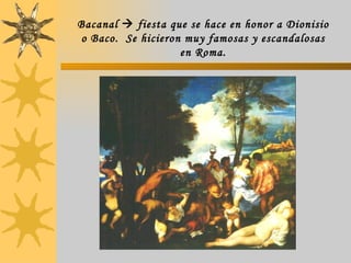 Bacanal    fiesta que se hace en honor a Dionisio o Baco.  Se hicieron muy famosas y escandalosas en Roma. 