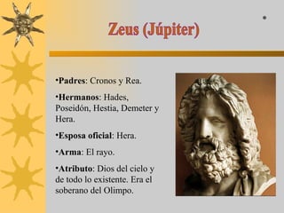 Zeus (Júpiter) Padres : Cronos y Rea. Hermanos : Hades, Poseidón, Hestia, Demeter y Hera. Esposa oficial : Hera. Arma : El rayo. Atributo : Dios del cielo y de todo lo existente. Era el soberano del Olimpo. * 