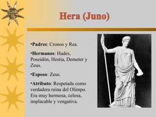 Hera (Juno) Padres : Cronos y Rea. Hermanos : Hades, Poseidón, Hestia, Demeter y Zeus. Esposo : Zeus. Atributo : Respetada como verdadera reina del Olimpo.  Era muy hermosa, celosa, implacable y vengativa. 