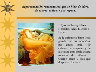 Hijos de Zeus y Hera : Hefaistos, Ares, Eileitiia y Hebe. Se le atribuye a Tifón (más grande que las montañas, por dedos tenía 100 cabezas de dragones y de la cintura para abajo estaba rodeado de víboras.  Cuerpo alado y ojos que despedían llamas) Representación renacentista que se hizo de Hera, la esposa ardiente que espera. 