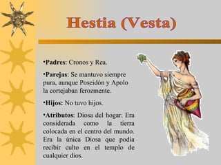 Hestia (Vesta) Padres : Cronos y Rea. Parejas : Se mantuvo siempre pura, aunque Poseidón y Apolo la cortejaban ferozmente. Hijos:  No tuvo hijos. Atributos : Diosa del hogar. Era considerada como la tierra colocada en el centro del mundo. Era la única Diosa que podía recibir culto en el templo de cualquier dios. 