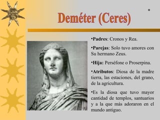 Deméter (Ceres) Padres : Cronos y Rea. Parejas : Solo tuvo amores con Su hermano Zeus. Hija:  Perséfone o Proserpina. Atributos : Diosa de la madre tierra, las estaciones, del grano, de la agricultura.  Es la diosa que tuvo mayor cantidad de templos, santuarios y a la que más adoraron en el mundo antiguo. * 