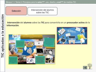 TICaplicadasalaeducación
Intervención del alumno sobre las TIC para convertirlo en un procesador activo de la
información.
Selección Intervención del alumno
sobre las TIC
Bloque 1 ~ Tema 4: Principios para la selección ,uso, diseño y evalción de medios-TIC
 