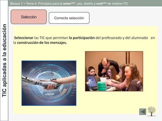 TICaplicadasalaeducación
Selección Correcta selección
Seleccionar las TIC que permitan la participación del profesorado y del alumnado en
la construcción de los mensajes.
Bloque 1 ~ Tema 4: Principios para la selección ,uso, diseño y evalción de medios-TIC
 