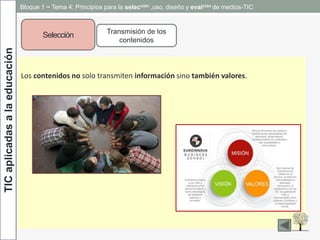 TICaplicadasalaeducación
Selección Transmisión de los
contenidos
Los contenidos no solo transmiten información sino también valores.
Bloque 1 ~ Tema 4: Principios para la selección ,uso, diseño y evalción de medios-TIC
 