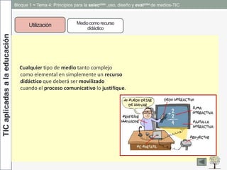 Bloque 1 ~ Tema 4: Principios para la selección ,uso, diseño y evalción de medios-TICTICaplicadasalaeducación
Utilización
Cualquier tipo de medio tanto complejo
como elemental en simplemente un recurso
didáctico que deberá ser movilizado
cuando el proceso comunicativo lo justifique.
Mediocomorecurso
didáctico
 