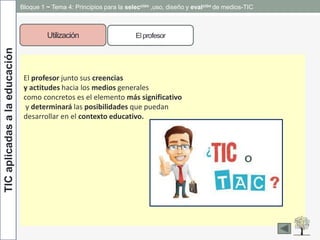 TICaplicadasalaeducación Bloque 1 ~ Tema 4: Principios para la selección ,uso, diseño y evalción de medios-TIC
Utilización Elprofesor
El profesor junto sus creencias
y actitudes hacia los medios generales
como concretos es el elemento más significativo
y determinará las posibilidades que puedan
desarrollar en el contexto educativo.
 