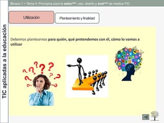 TICaplicadasalaeducación Bloque 1 ~ Tema 4: Principios para la selección ,uso, diseño y evalción de medios-TIC
Utilización Planteamientoy finalidad
Debemos plantearnos para quién, qué pretendemos con él, cómo lo vamos a
utilizar…
 