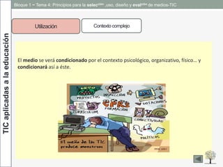 TICaplicadasalaeducación Bloque 1 ~ Tema 4: Principios para la selección ,uso, diseño y evalción de medios-TIC
Utilización Contexto complejo
El medio se verá condicionado por el contexto psicológico, organizativo, físico… y
condicionará así a éste.
 