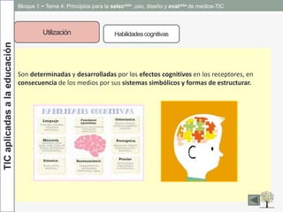 TICaplicadasalaeducación Bloque 1 ~ Tema 4: Principios para la selección ,uso, diseño y evalción de medios-TIC
Utilización Habilidadescognitivas
Son determinadas y desarrolladas por los efectos cognitivos en los receptores, en
consecuencia de los medios por sus sistemas simbólicos y formas de estructurar.
 