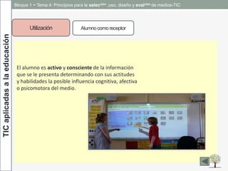 TICaplicadasalaeducación Bloque 1 ~ Tema 4: Principios para la selección ,uso, diseño y evalción de medios-TIC
Utilización Alumnocomo receptor
El alumno es activo y consciente de la información
que se le presenta determinando con sus actitudes
y habilidades la posible influencia cognitiva, afectiva
o psicomotora del medio.
 
