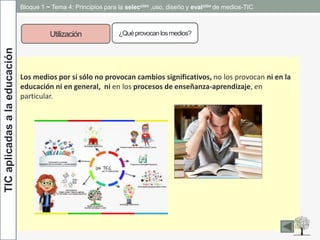 TICaplicadasalaeducación Bloque 1 ~ Tema 4: Principios para la selección ,uso, diseño y evalción de medios-TIC
Utilización ¿Quéprovocanlosmedios?
Los medios por sí sólo no provocan cambios significativos, no los provocan ni en la
educación ni en general, ni en los procesos de enseñanza-aprendizaje, en
particular.
 
