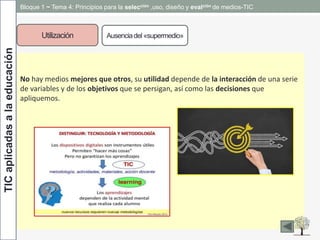 TICaplicadasalaeducación Bloque 1 ~ Tema 4: Principios para la selección ,uso, diseño y evalción de medios-TIC
Utilización Ausenciadel «supermedio»
No hay medios mejores que otros, su utilidad depende de la interacción de una serie
de variables y de los objetivos que se persigan, así como las decisiones que
apliquemos.
 