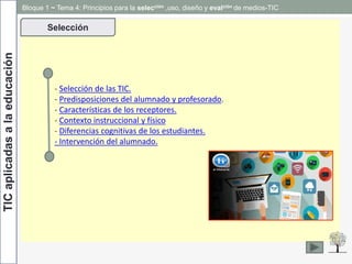 TICaplicadasalaeducación
- Selección de las TIC.
- Predisposiciones del alumnado y profesorado.
- Características de los receptores.
- Contexto instruccional y físico
- Diferencias cognitivas de los estudiantes.
- Intervención del alumnado.
Selección
Bloque 1 ~ Tema 4: Principios para la selección ,uso, diseño y evalción de medios-TIC
 