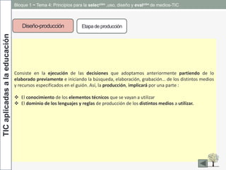 TICaplicadasalaeducación Bloque 1 ~ Tema 4: Principios para la selección ,uso, diseño y evalción de medios-TIC
Diseño-producción Etapade producción
Consiste en la ejecución de las decisiones que adoptamos anteriormente partiendo de lo
elaborado previamente e iniciando la búsqueda, elaboración, grabación… de los distintos medios
y recursos especificados en el guión. Así, la producción, implicará por una parte :
 El conocimiento de los elementos técnicos que se vayan a utilizar
 El dominio de los lenguajes y reglas de producción de los distintos medios a utilizar.
 